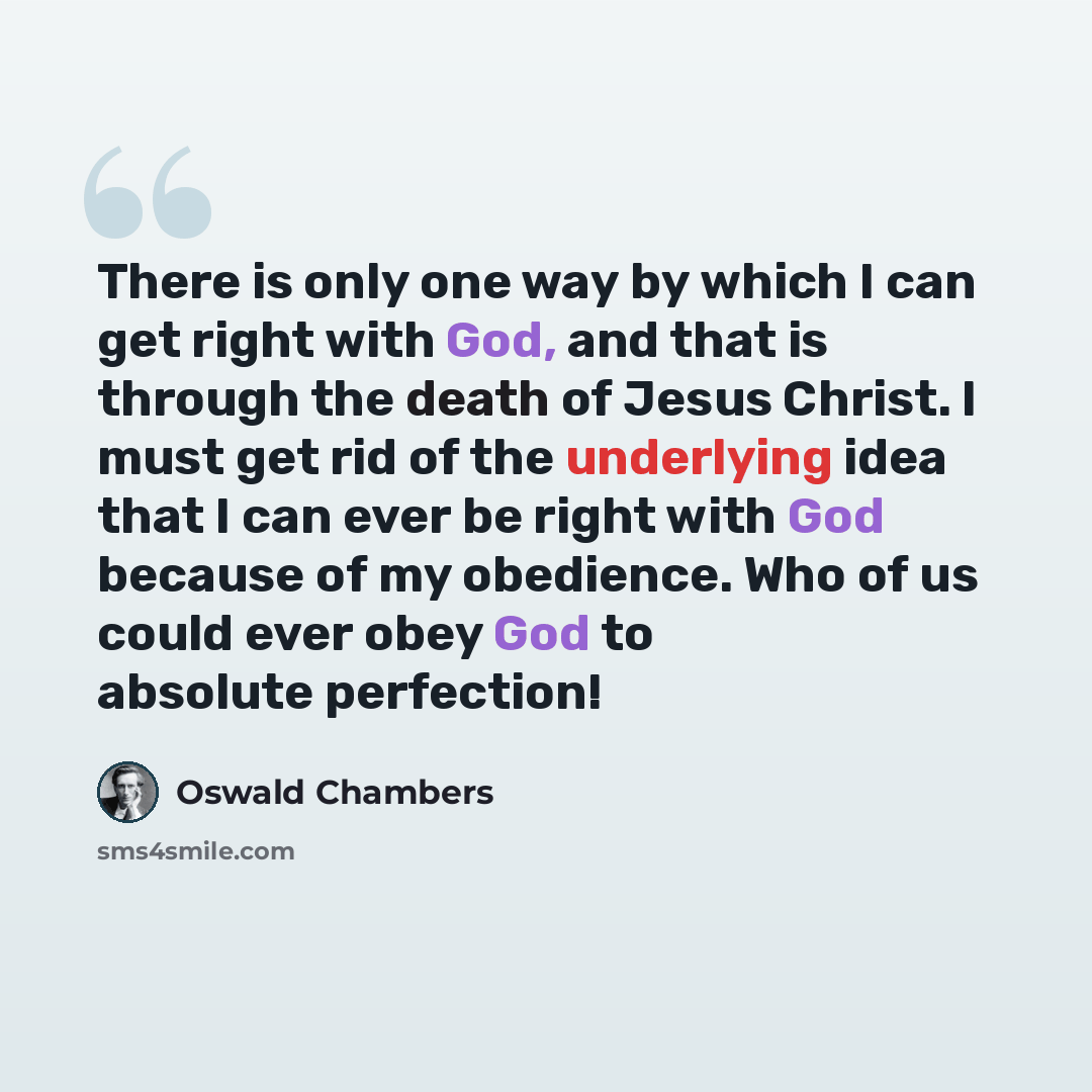 “There is only one way by which I can get right with God, and that is through the death of Jesus Christ. I must get rid of the underlying idea that I can ever be right with God because of my obedience. Who of us could ever obey God to absolute perfection!” quote by Oswald Chambers