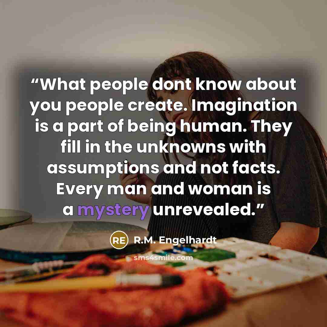 “What people dont know about you people create. Imagination is a part of being human. They fill in the unknowns with assumptions and not facts. Every man and woman is a mystery unrevealed.” quote by R.M. Engelhardt