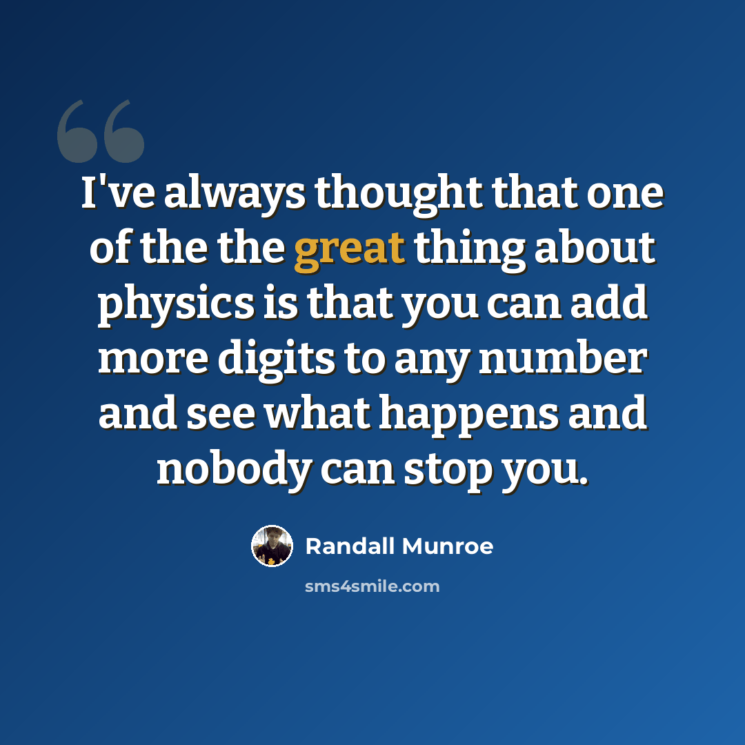 “I've always thought that one of the the great thing about physics is that you can add more digits to any number and see what happens and nobody can stop you.” quote by Randall Munroe
