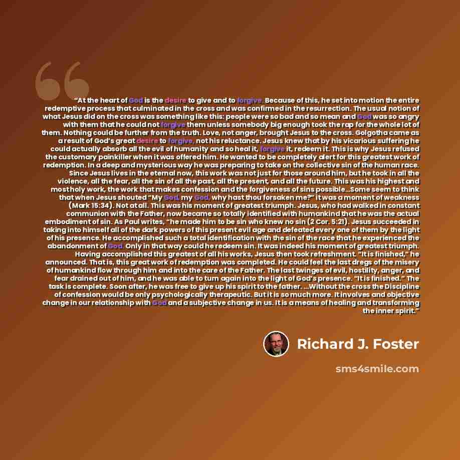 “At the heart of God is the desire to give and to forgive. Because of this, he set into motion the entire redemptive process that culminated in the cross and was confirmed in the resurrection. The usual notion of what Jesus did on the cross was something like this: people were so bad and so mean…” quote by Richard J. Foster