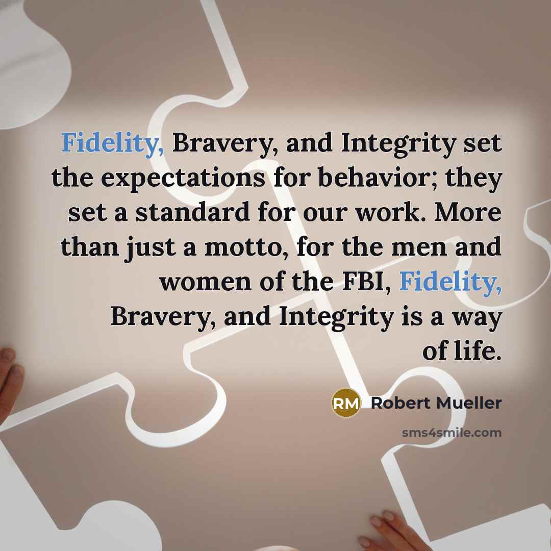 “Fidelity, Bravery, and Integrity set the expectations for behavior; they set a standard for our work. More than just a motto, for the men and women of the FBI, Fidelity, Bravery, and Integrity is a way of life.” quote by Robert Mueller