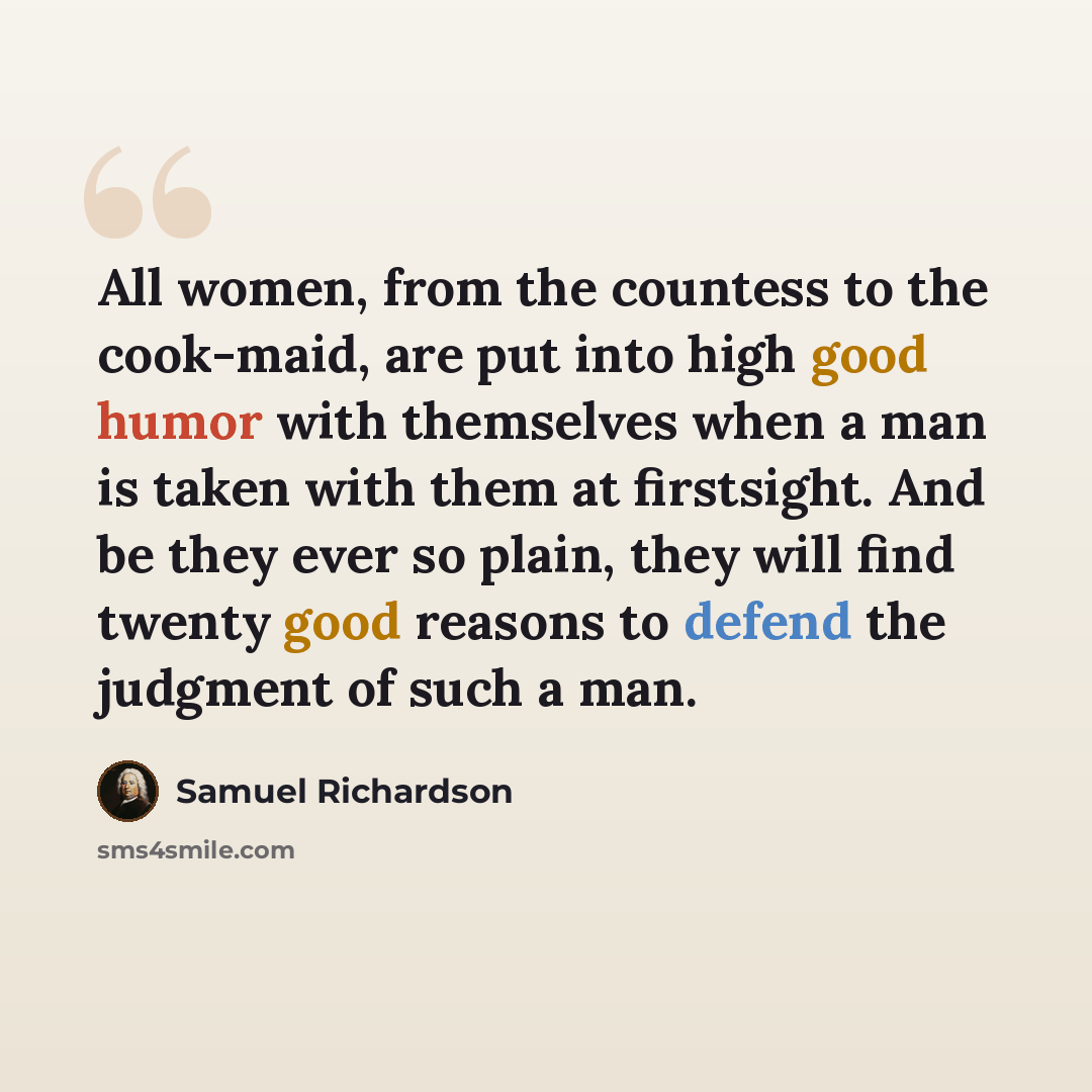 “All women, from the countess to the cook-maid, are put into high good humor with themselves when a man is taken with them at firstsight. And be they ever so plain, they will find twenty good reasons to defend the judgment of such a man.” quote by Samuel Richardson
