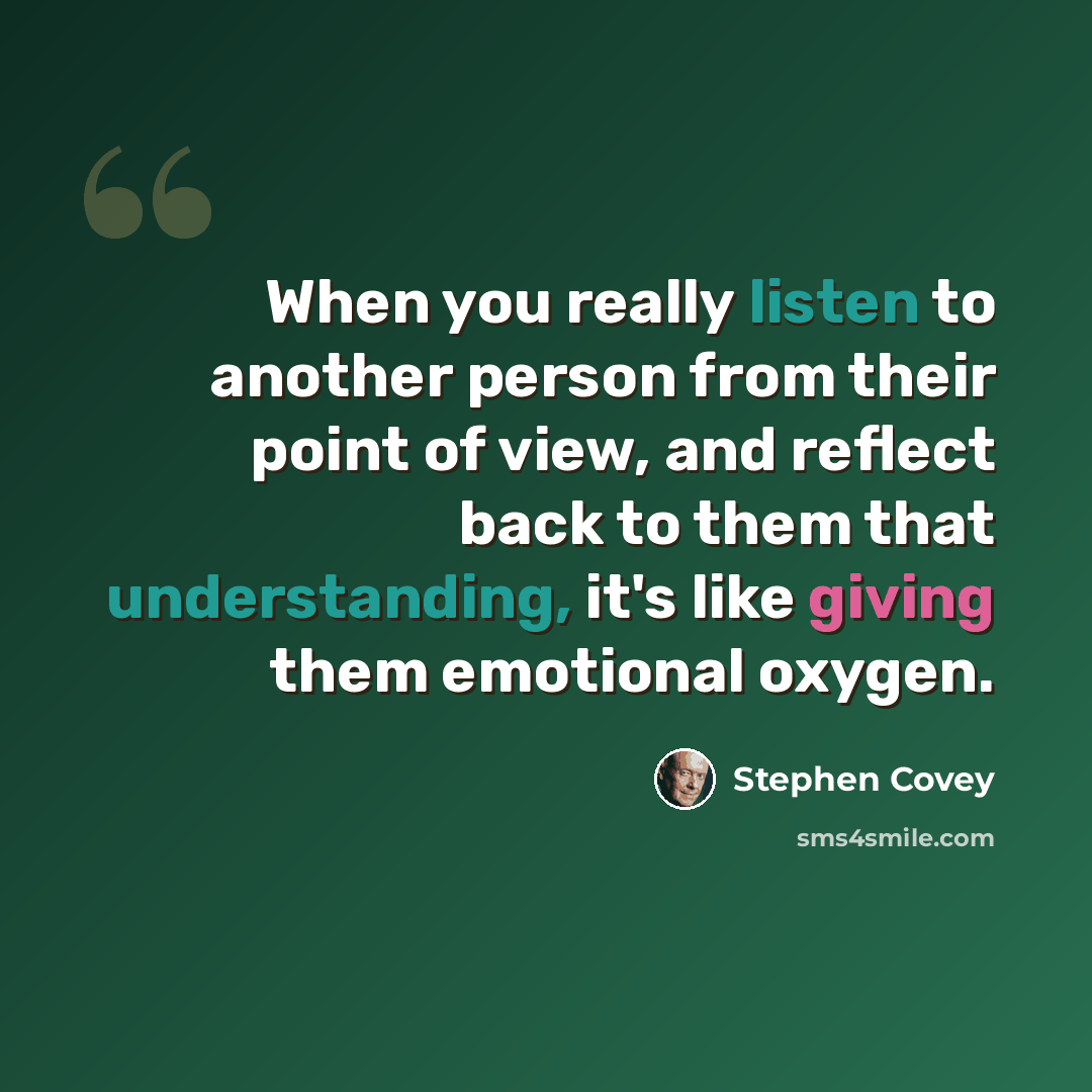 “When you really listen to another person from their point of view, and reflect back to them that understanding, it's like giving them emotional oxygen.” quote by Stephen Covey