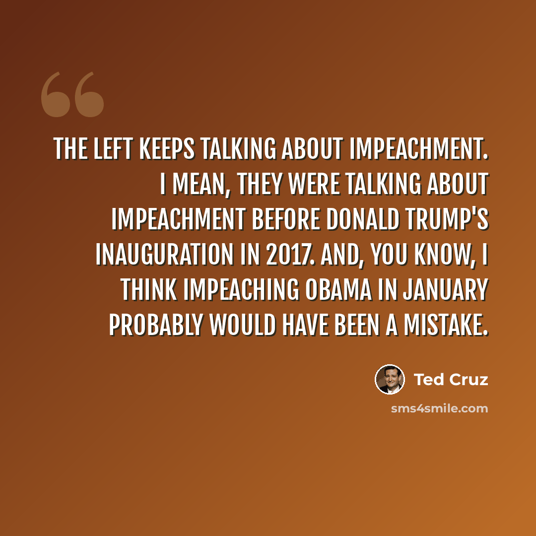 “The left keeps talking about impeachment. I mean, they were talking about impeachment before Donald Trump's inauguration in 2017. And, you know, I think impeaching Obama in January probably would have been a mistake.” quote by Ted Cruz