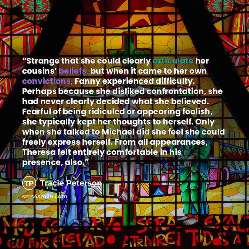 “Strange that she could clearly articulate her cousins’ beliefs, but when it came to her own convictions, Fanny experienced difficulty. Perhaps because she disliked confrontation, she had never clearly decided what she believed. Fearful of being ridiculed or appearing foolish, she typically kept…” quote by Tracie Peterson