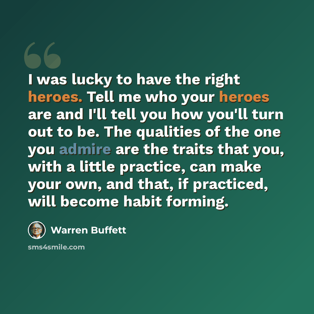 “I was lucky to have the right heroes. Tell me who your heroes are and I'll tell you how you'll turn out to be. The qualities of the one you admire are the traits that you, with a little practice, can make your own, and that, if practiced, will become habit forming.” quote by Warren Buffett