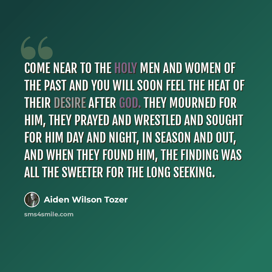 “Come near to the holy men and women of the past and you will soon feel the heat of their desire after God. They mourned for Him, they prayed and wrestled and sought for Him day and night, in season and out, and when they found Him, the finding was all the sweeter for the long seeking.” quote by Aiden Wilson Tozer