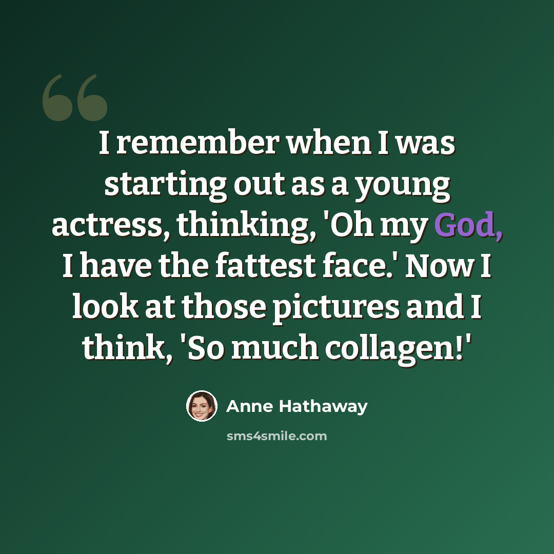 “I remember when I was starting out as a young actress, thinking, 'Oh my God, I have the fattest face.' Now I look at those pictures and I think, 'So much collagen!'” quote by Anne Hathaway