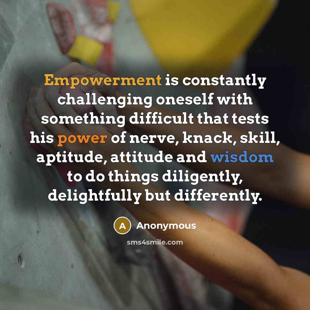 “Empowerment is constantly challenging oneself with something difficult that tests his power of nerve, knack, skill, aptitude, attitude and wisdom to do things diligently, delightfully but differently.” quote by Anonymous