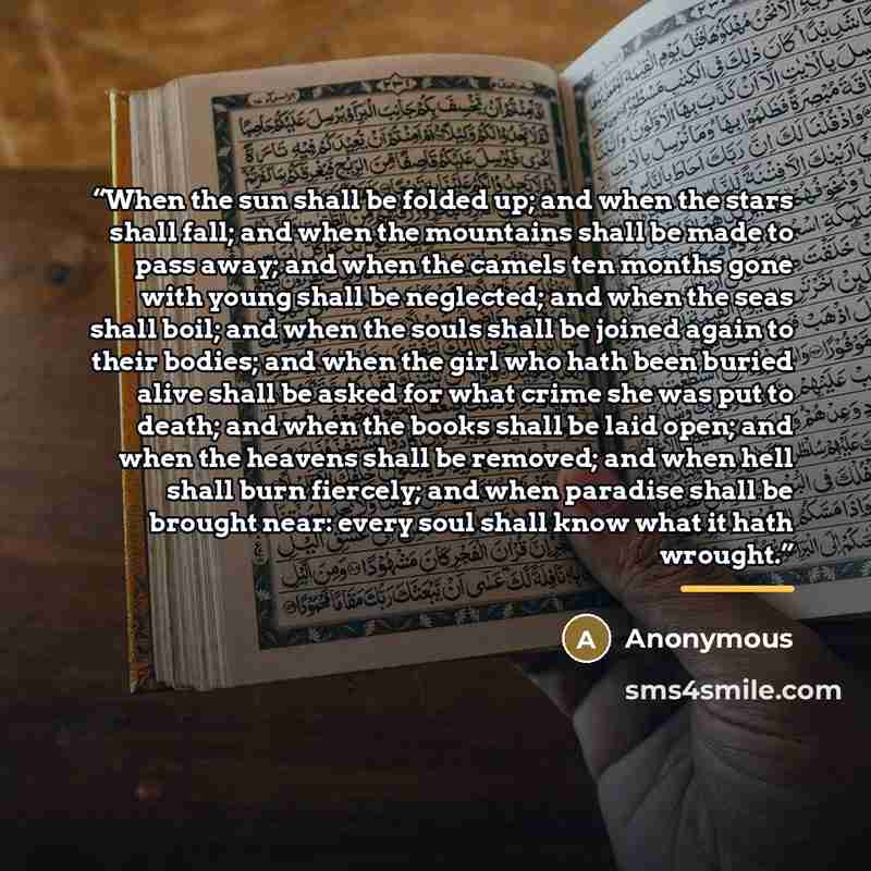“When the sun shall be folded up; and when the stars shall fall; and when the mountains shall be made to pass away; and when the camels ten months gone with young shall be neglected; and when the seas shall boil; and when the souls shall be joined again to their bodies; and when the girl who hath…” quote by Anonymous