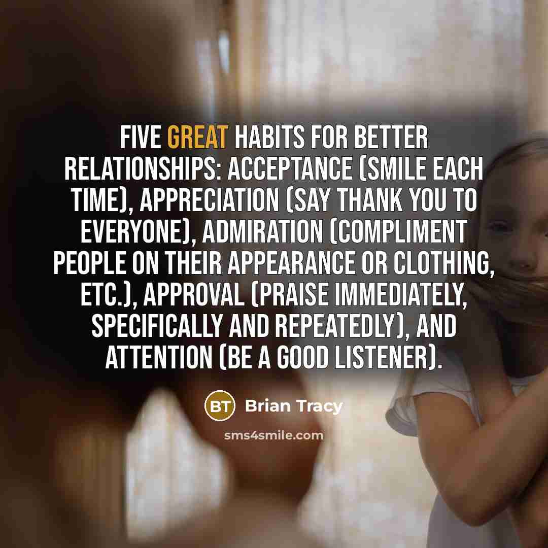 “Five Great Habits for Better Relationships: acceptance (smile each time), appreciation (say thank you to everyone), admiration (compliment people on their appearance or clothing, etc.), approval (praise immediately, specifically and repeatedly), and attention (be a good listener).” quote by Brian Tracy