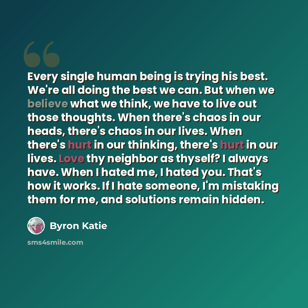 “Every single human being is trying his best. We're all doing the best we can. But when we believe what we think, we have to live out those thoughts. When there's chaos in our heads, there's chaos in our lives. When there's hurt in our thinking, there's hurt in our lives. Love thy neighbor as…” quote by Byron Katie