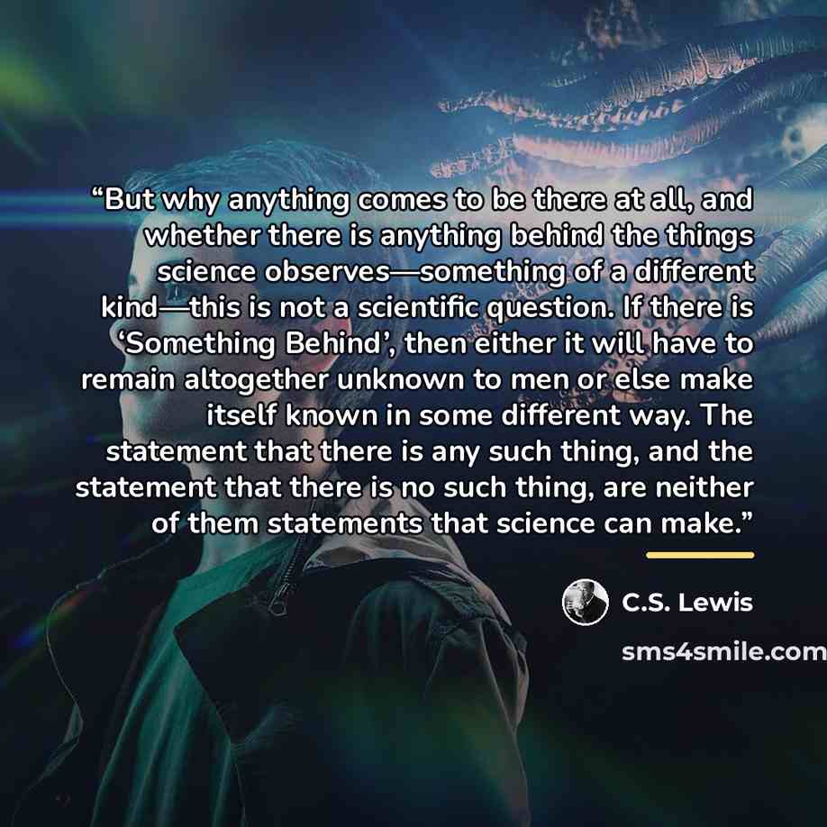 “But why anything comes to be there at all, and whether there is anything behind the things science observes—something of a different kind—this is not a scientific question. If there is ‘Something Behind’, then either it will have to remain altogether unknown to men or else make itself known in…” quote by C.S. Lewis