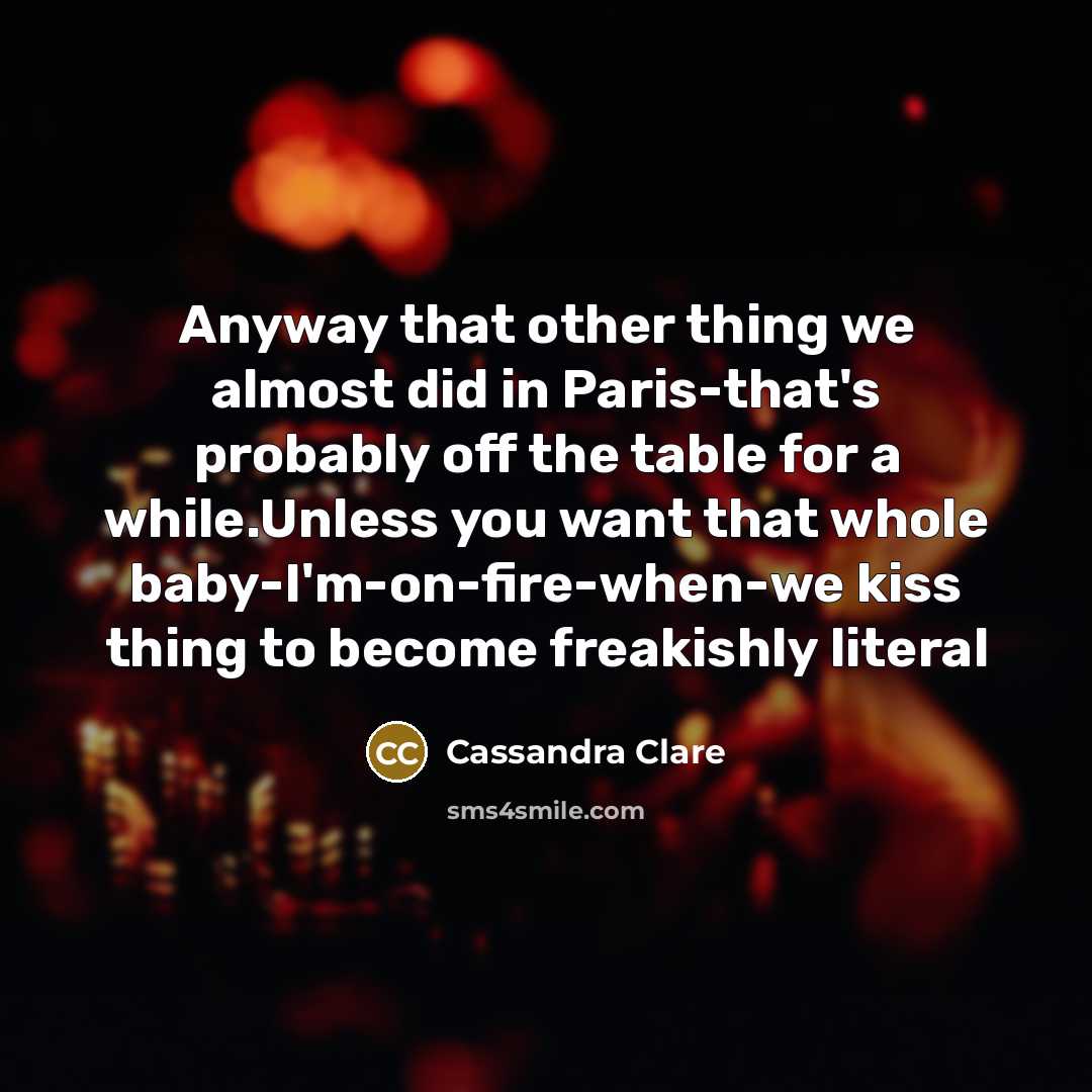 “Anyway that other thing we almost did in Paris-that's probably off the table for a while.Unless you want that whole baby-I'm-on-fire-when-we kiss thing to become freakishly literal” quote by Cassandra Clare