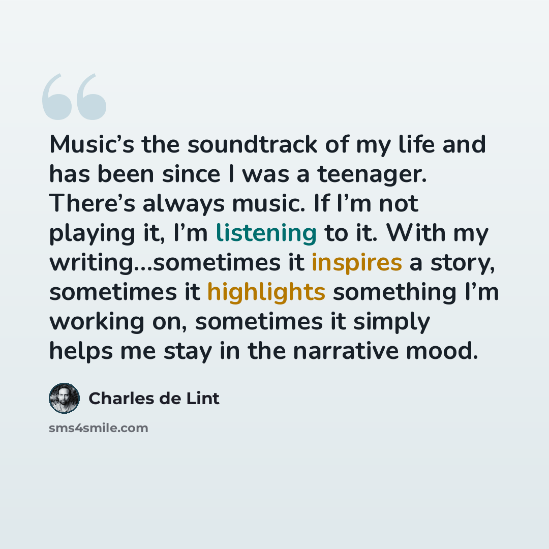 “Music’s the soundtrack of my life and has been since I was a teenager. There’s always music. If I’m not playing it, I’m listening to it. With my writing…sometimes it inspires a story, sometimes it highlights something I’m working on, sometimes it simply helps me stay in the narrative mood.” quote by Charles de Lint