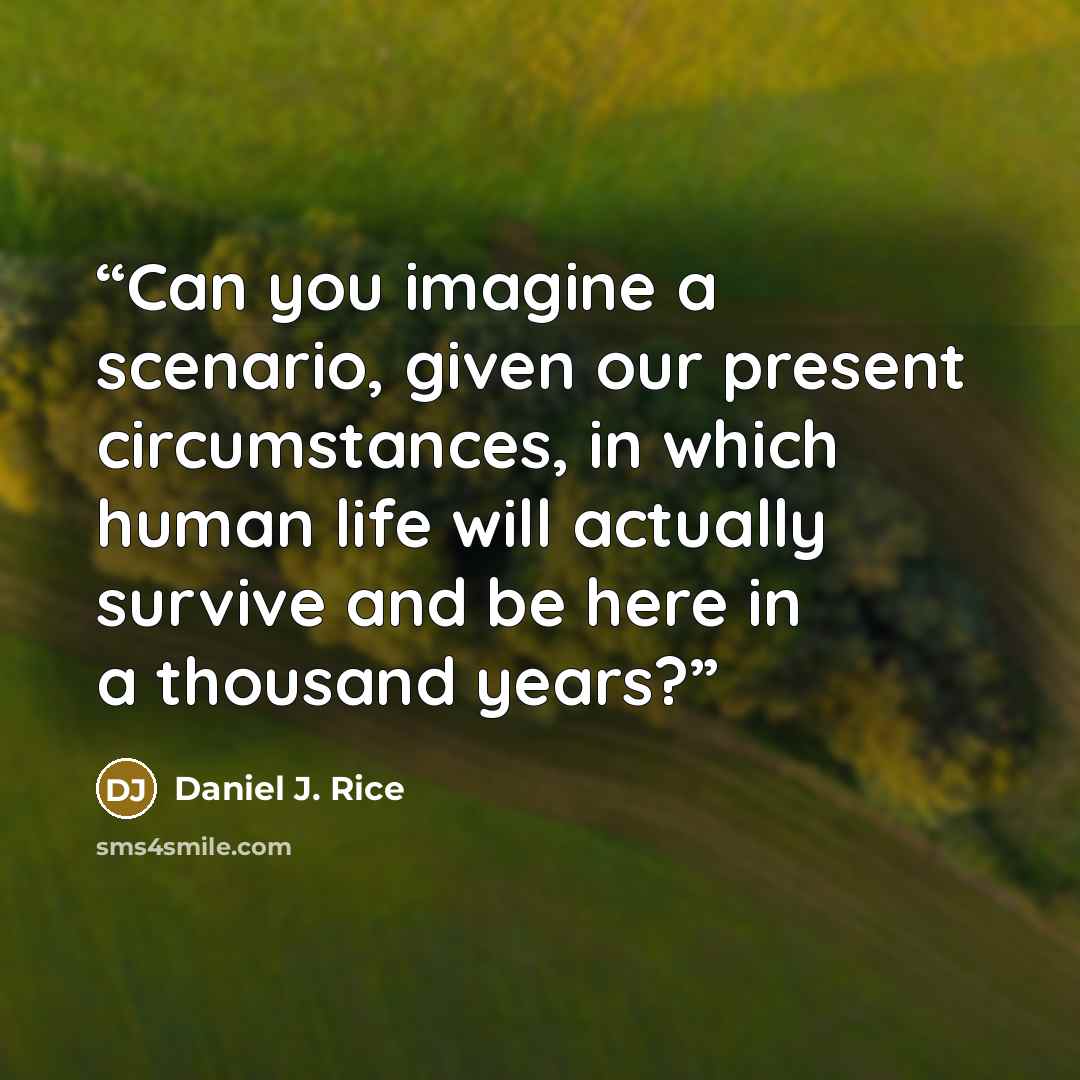 “Can you imagine a scenario, given our present circumstances, in which human life will actually survive and be here in a thousand years?” quote by Daniel J. Rice