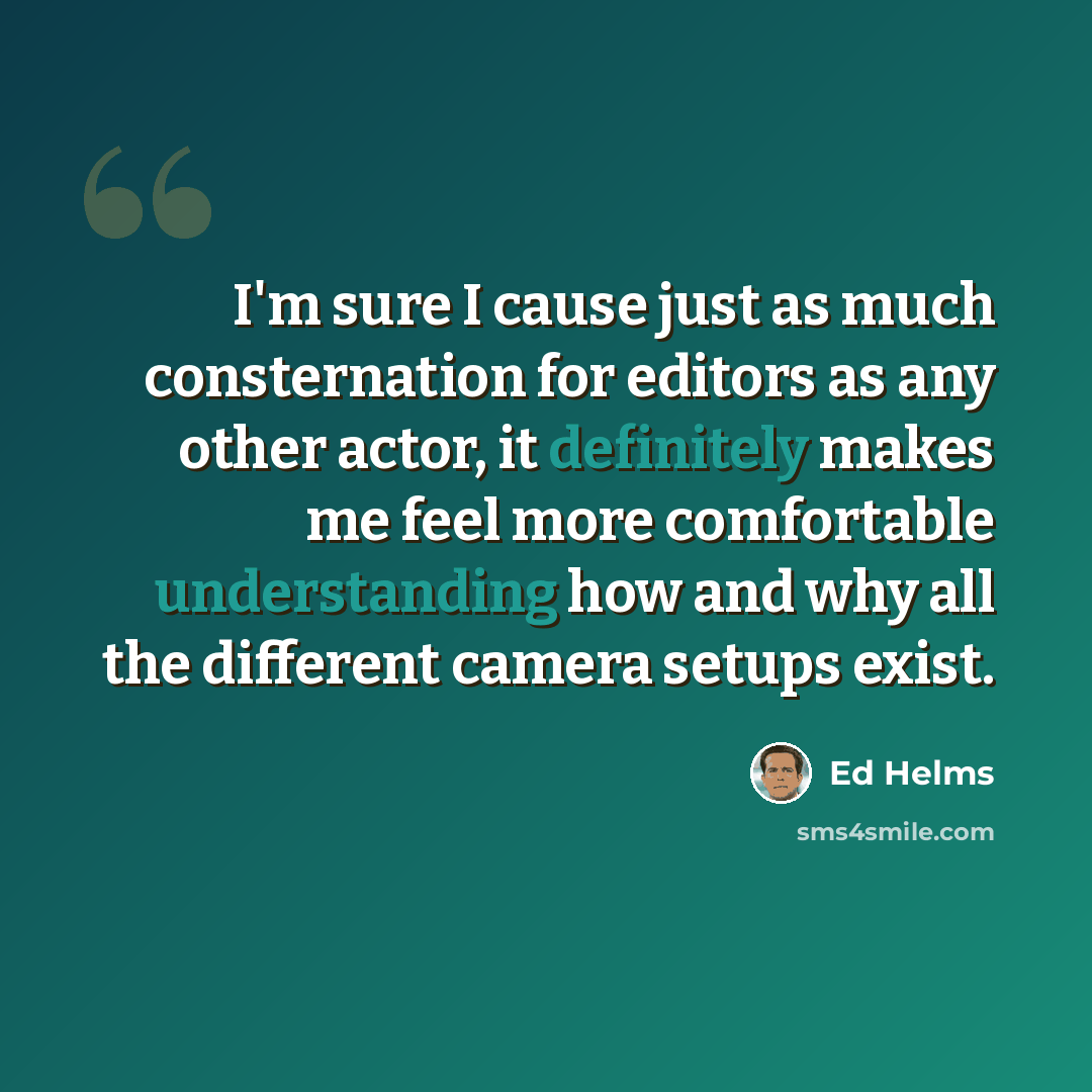 “I'm sure I cause just as much consternation for editors as any other actor, it definitely makes me feel more comfortable understanding how and why all the different camera setups exist.” quote by Ed Helms