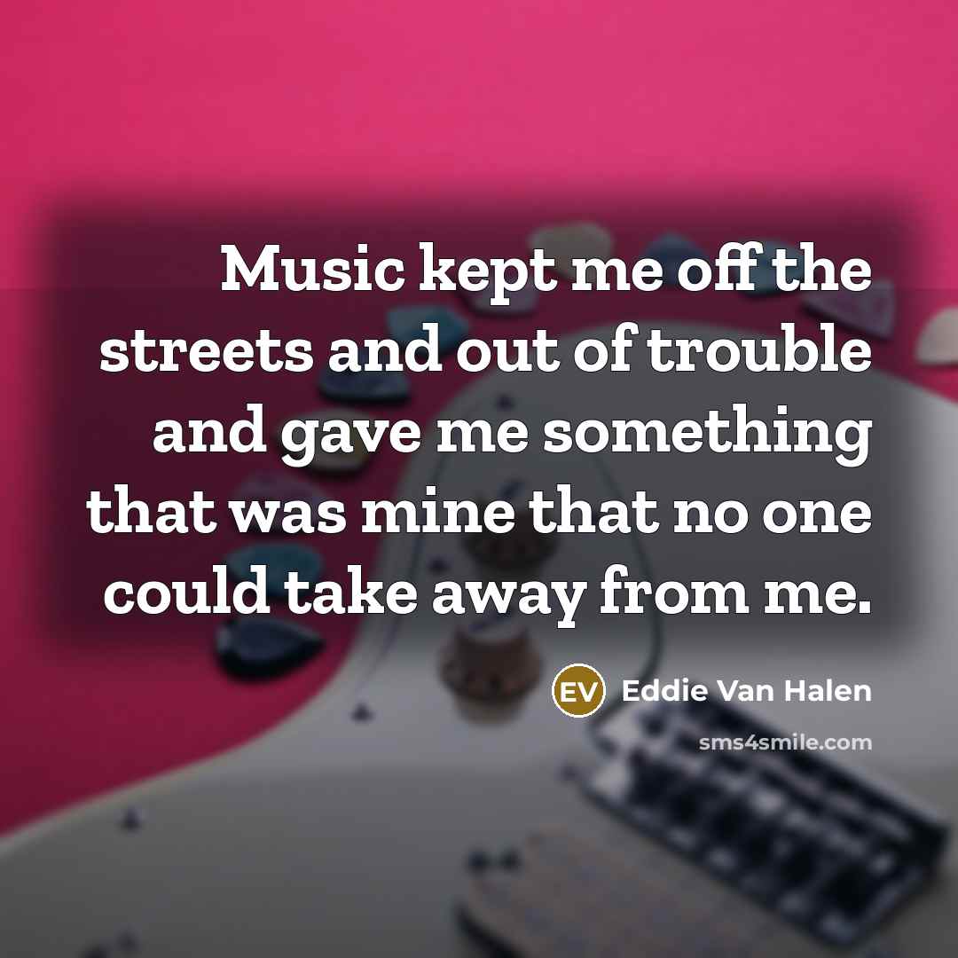 “Music kept me off the streets and out of trouble and gave me something that was mine that no one could take away from me.” quote by Eddie Van Halen