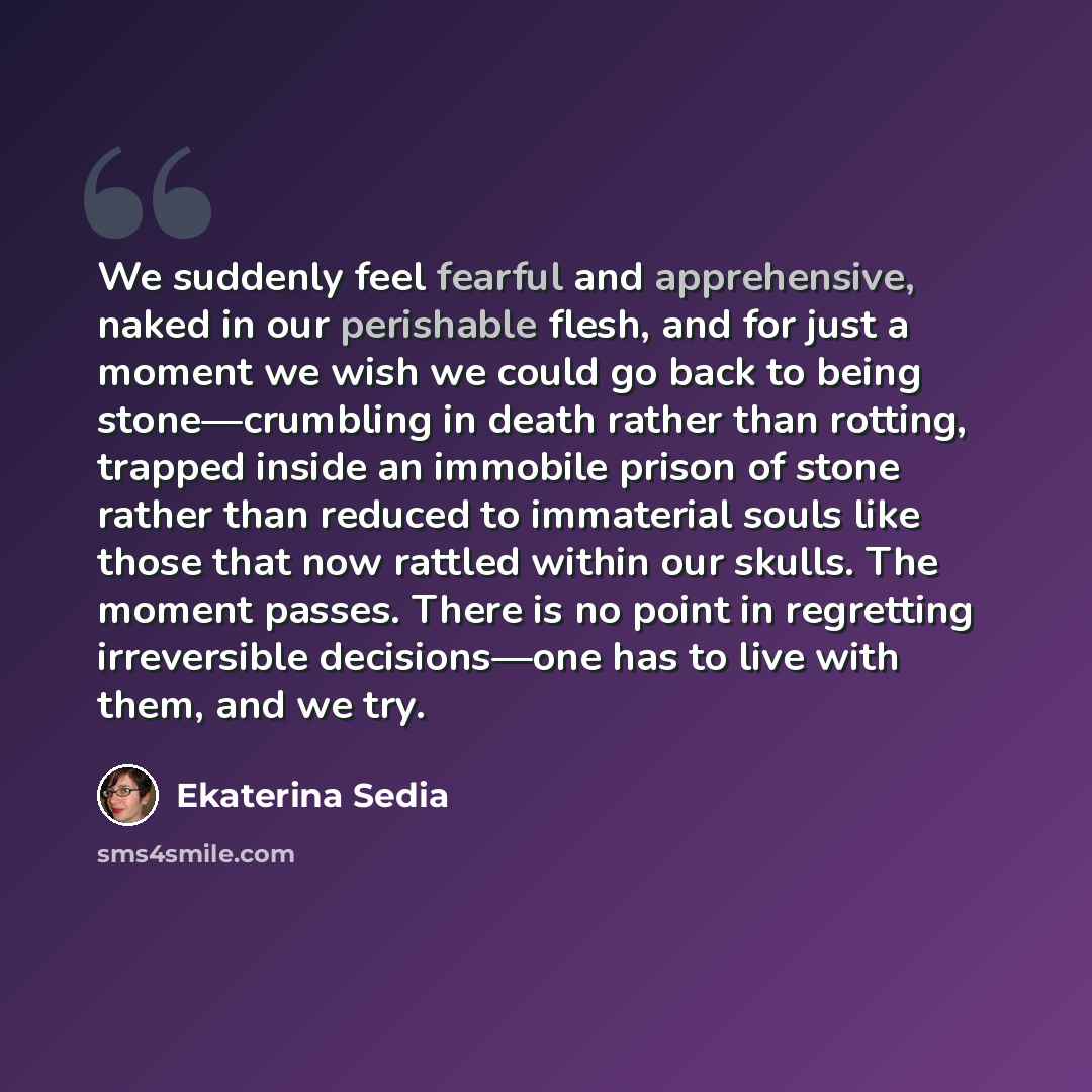 “We suddenly feel fearful and apprehensive, naked in our perishable flesh, and for just a moment we wish we could go back to being stone—crumbling in death rather than rotting, trapped inside an immobile prison of stone rather than reduced to immaterial souls like those that now rattled within our…” quote by Ekaterina Sedia