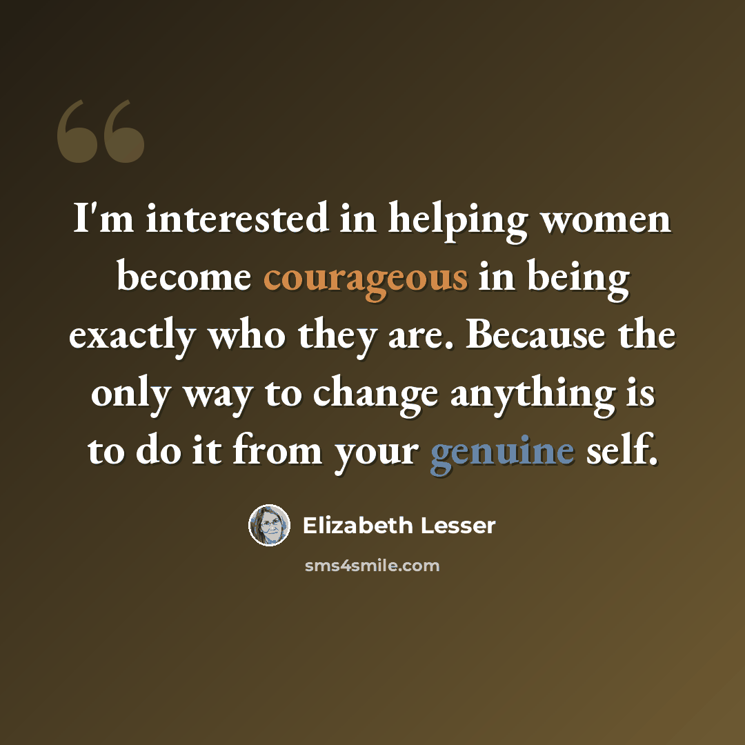 “I'm interested in helping women become courageous in being exactly who they are. Because the only way to change anything is to do it from your genuine self.” quote by Elizabeth Lesser