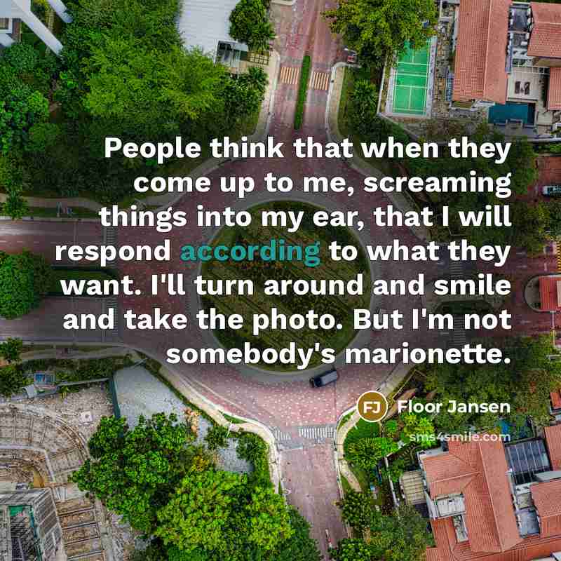 “People think that when they come up to me, screaming things into my ear, that I will respond according to what they want. I'll turn around and smile and take the photo. But I'm not somebody's marionette.” quote by Floor Jansen