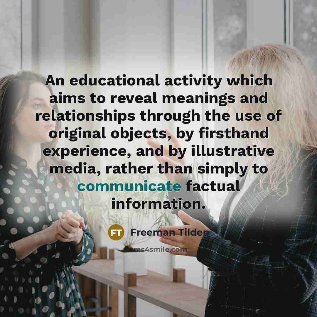 “An educational activity which aims to reveal meanings and relationships through the use of original objects, by firsthand experience, and by illustrative media, rather than simply to communicate factual information.” quote by Freeman Tilden