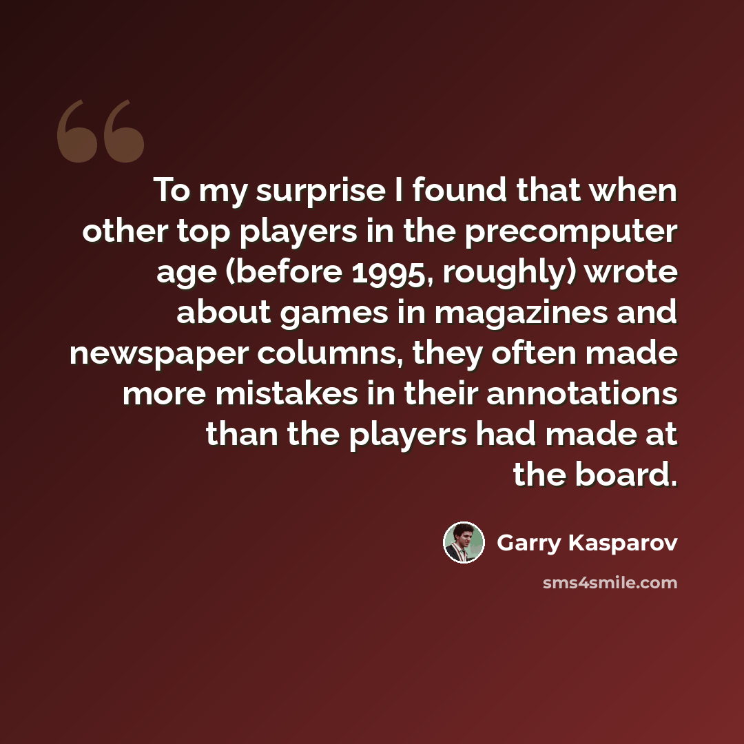 “To my surprise I found that when other top players in the precomputer age (before 1995, roughly) wrote about games in magazines and newspaper columns, they often made more mistakes in their annotations than the players had made at the board.” quote by Garry Kasparov