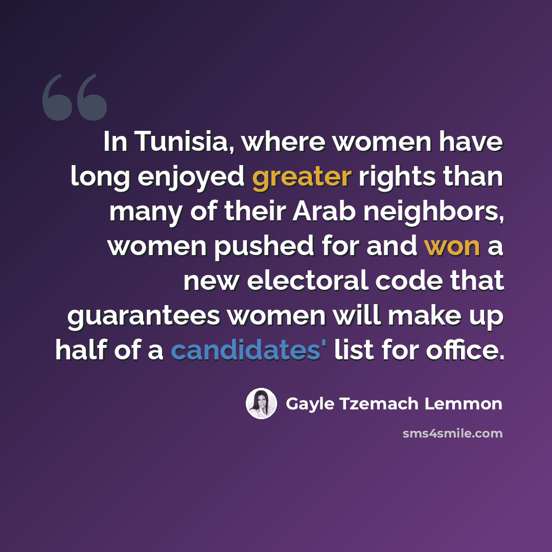 “In Tunisia, where women have long enjoyed greater rights than many of their Arab neighbors, women pushed for and won a new electoral code that guarantees women will make up half of a candidates' list for office.” quote by Gayle Tzemach Lemmon