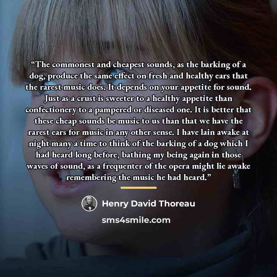 “The commonest and cheapest sounds, as the barking of a dog, produce the same effect on fresh and healthy ears that the rarest music does. It depends on your appetite for sound. Just as a crust is sweeter to a healthy appetite than confectionery to a pampered or diseased one. It is better that…” quote by Henry David Thoreau