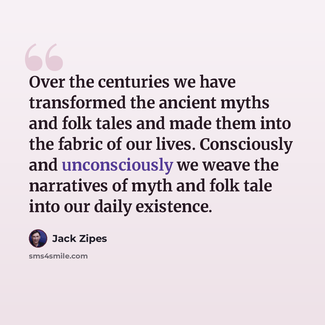 “Over the centuries we have transformed the ancient myths and folk tales and made them into the fabric of our lives. Consciously and unconsciously we weave the narratives of myth and folk tale into our daily existence.” quote by Jack Zipes