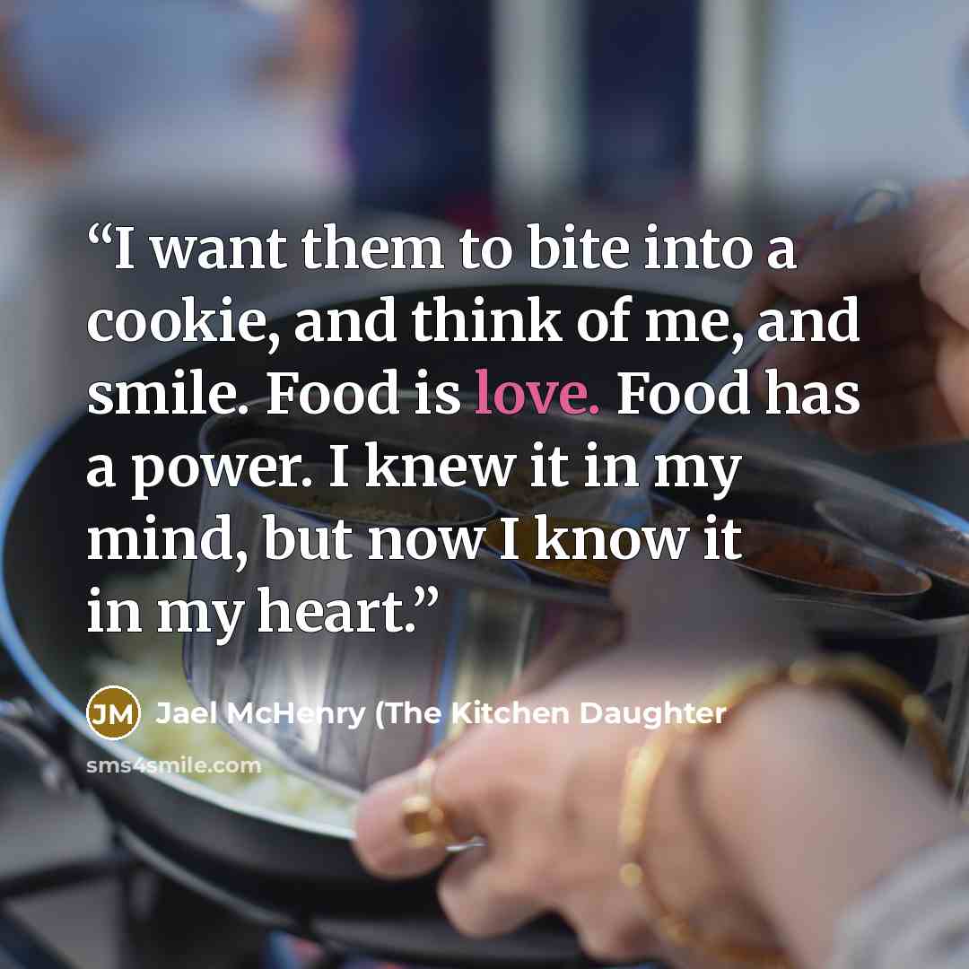 “I want them to bite into a cookie, and think of me, and smile. Food is love. Food has a power. I knew it in my mind, but now I know it in my heart.” quote by Jael McHenry (The Kitchen Daughter