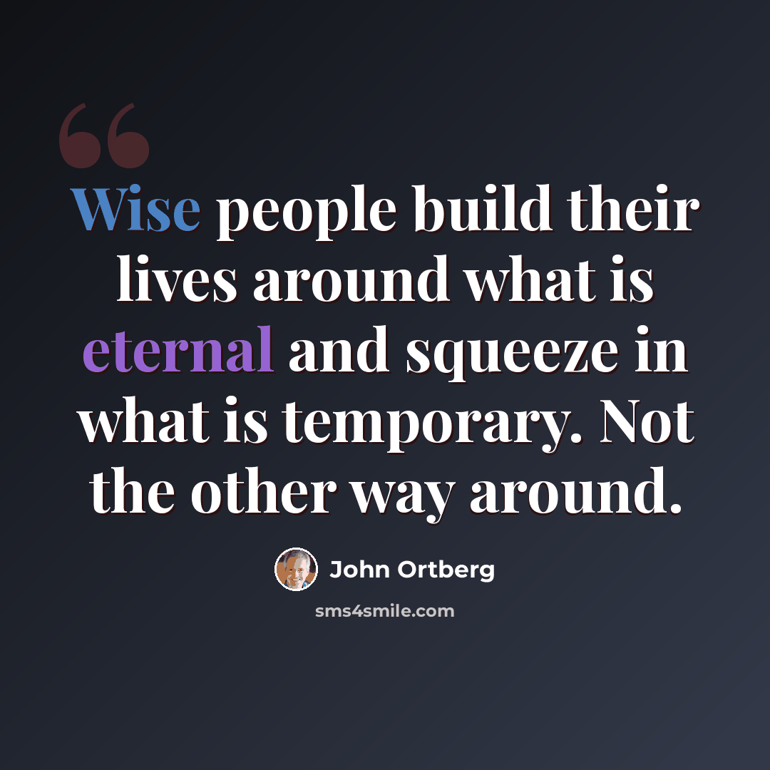 “Wise people build their lives around what is eternal and squeeze in what is temporary. Not the other way around.” quote by John Ortberg