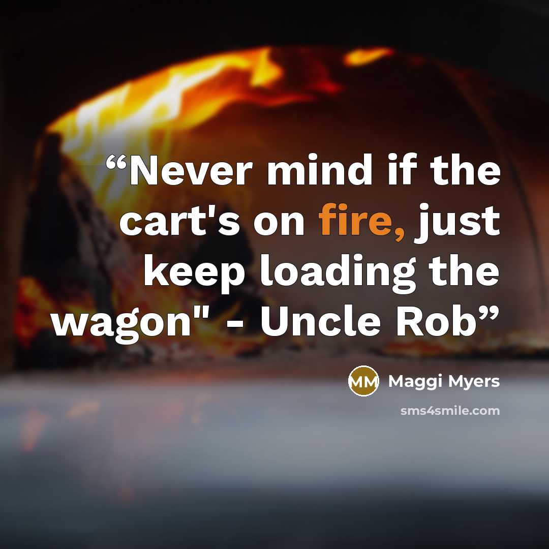 “Never mind if the cart's on fire, just keep loading the wagon" - Uncle Rob” quote by Maggi Myers