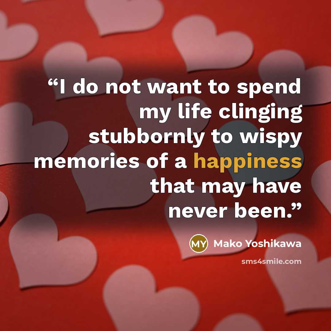 “I do not want to spend my life clinging stubbornly to wispy memories of a happiness that may have never been.” quote by Mako Yoshikawa