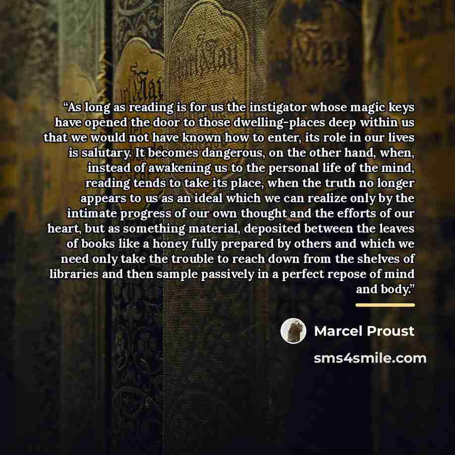 “As long as reading is for us the instigator whose magic keys have opened the door to those dwelling-places deep within us that we would not have known how to enter, its role in our lives is salutary. It becomes dangerous, on the other hand, when, instead of awakening us to the personal life of the…” quote by Marcel Proust
