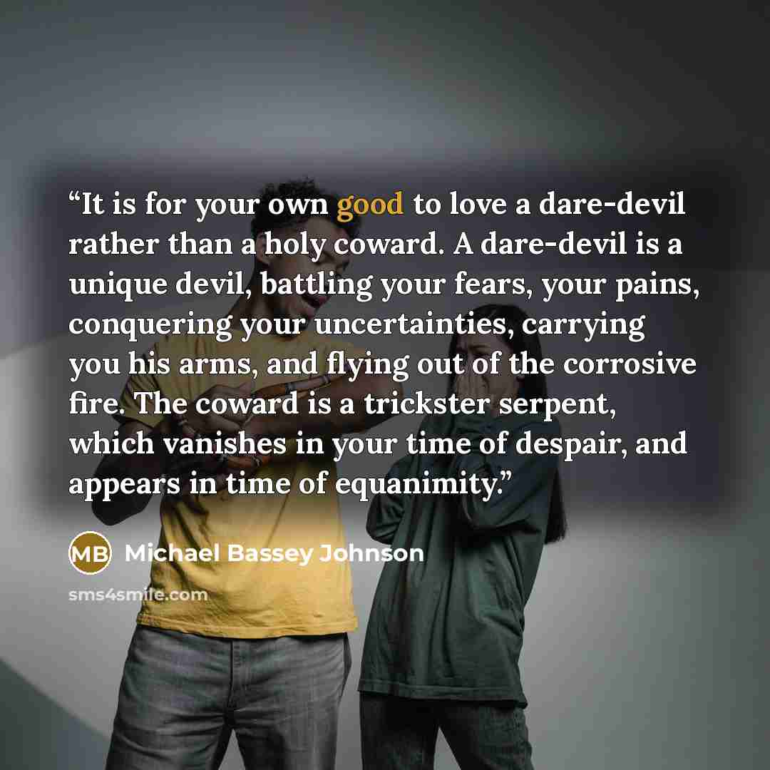 “It is for your own good to love a dare-devil rather than a holy coward. A dare-devil is a unique devil, battling your fears, your pains, conquering your uncertainties, carrying you his arms, and flying out of the corrosive fire. The coward is a trickster serpent, which vanishes in your time of…” quote by Michael Bassey Johnson