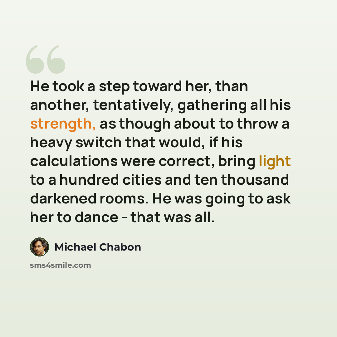 “He took a step toward her, than another, tentatively, gathering all his strength, as though about to throw a heavy switch that would, if his calculations were correct, bring light to a hundred cities and ten thousand darkened rooms. He was going to ask her to dance - that was all.” quote by Michael Chabon