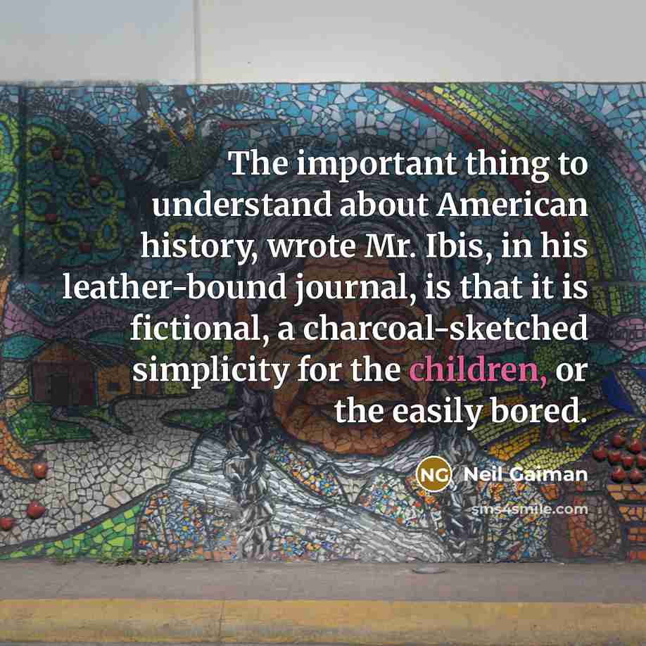 “The important thing to understand about American history, wrote Mr. Ibis, in his leather-bound journal, is that it is fictional, a charcoal-sketched simplicity for the children, or the easily bored.” quote by Neil Gaiman