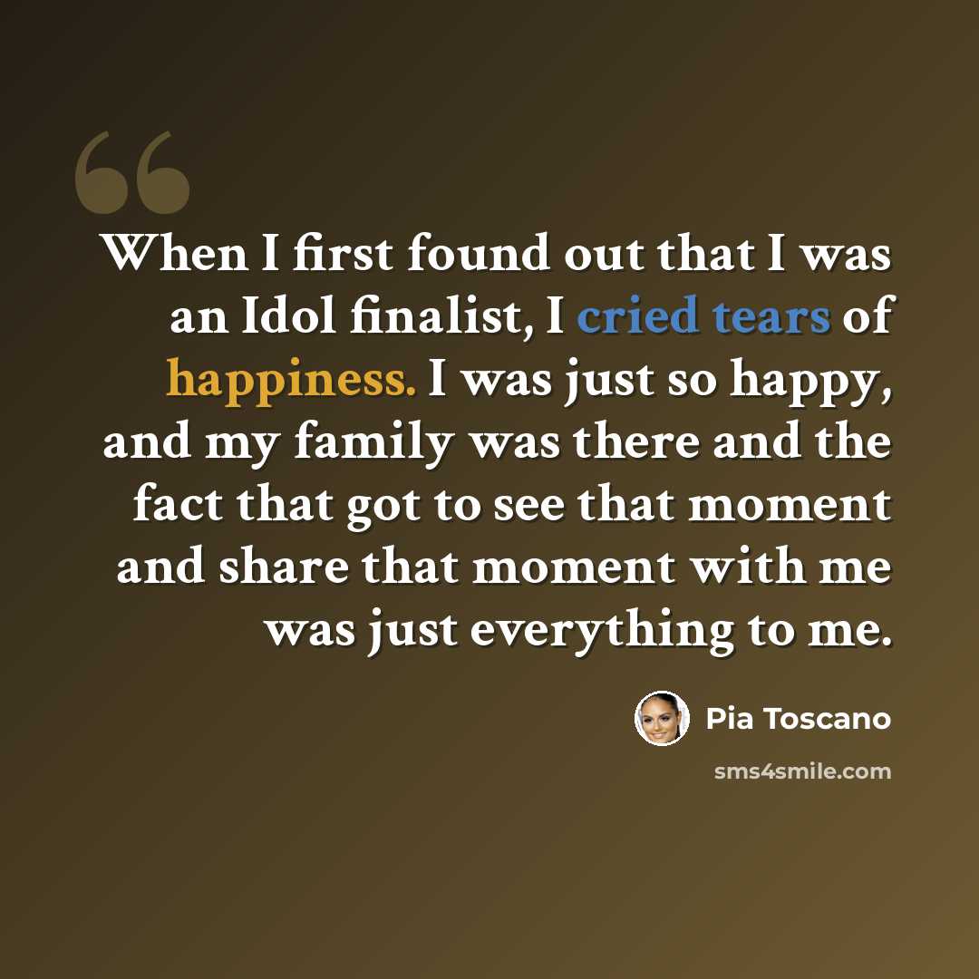“When I first found out that I was an Idol finalist, I cried tears of happiness. I was just so happy, and my family was there and the fact that got to see that moment and share that moment with me was just everything to me.” quote by Pia Toscano