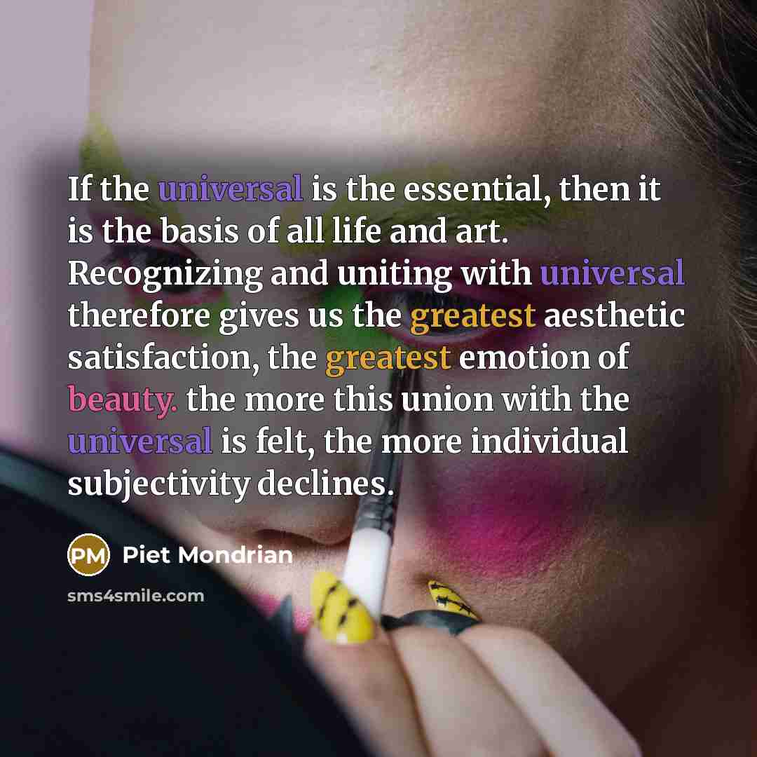 “If the universal is the essential, then it is the basis of all life and art. Recognizing and uniting with universal therefore gives us the greatest aesthetic satisfaction, the greatest emotion of beauty. the more this union with the universal is felt, the more individual subjectivity declines.” quote by Piet Mondrian
