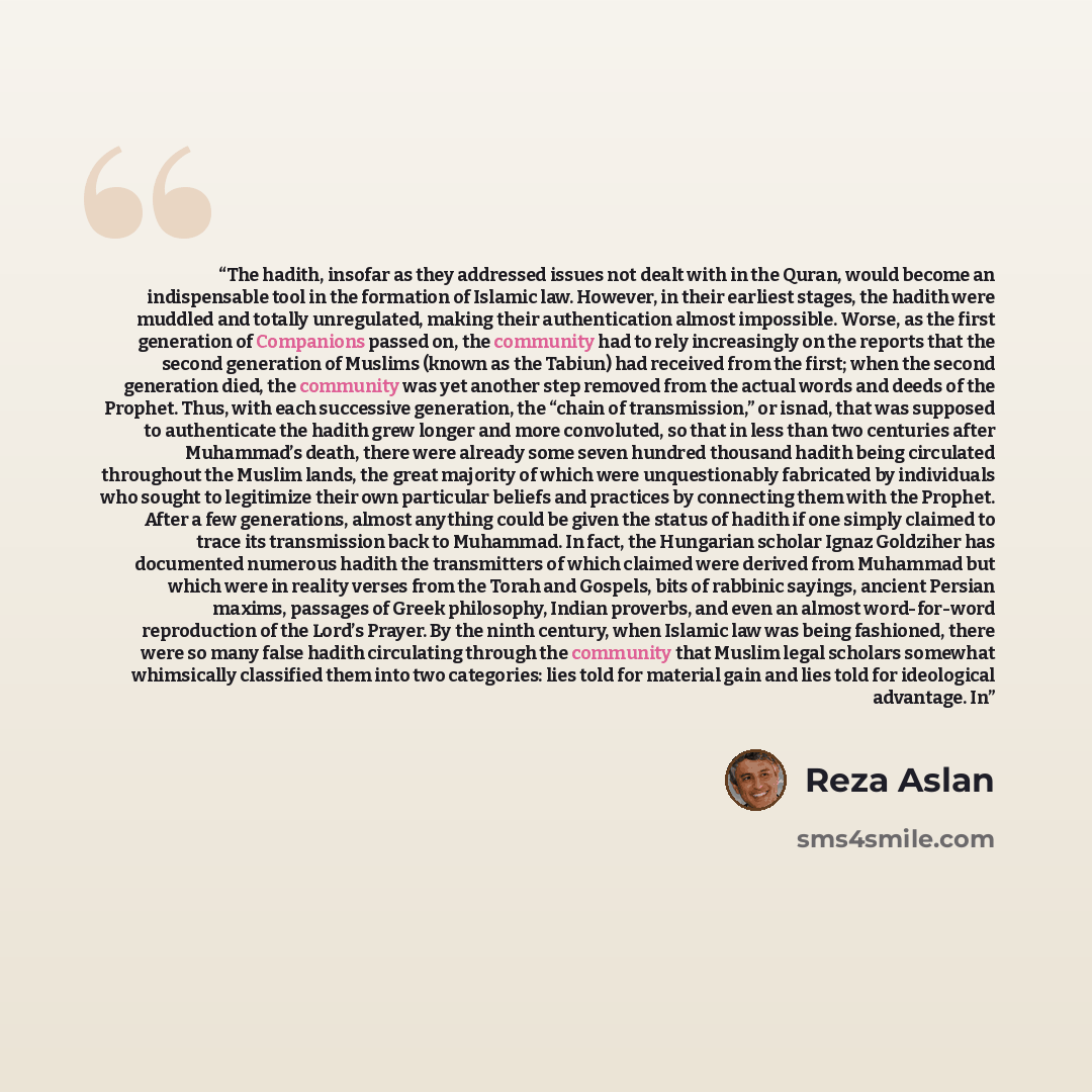 “The hadith, insofar as they addressed issues not dealt with in the Quran, would become an indispensable tool in the formation of Islamic law. However, in their earliest stages, the hadith were muddled and totally unregulated, making their authentication almost impossible. Worse, as the first…” quote by Reza Aslan