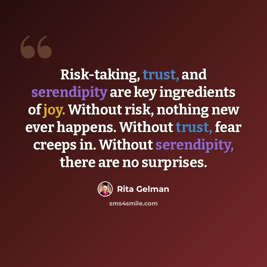 “Risk-taking, trust, and serendipity are key ingredients of joy. Without risk, nothing new ever happens. Without trust, fear creeps in. Without serendipity, there are no surprises.” quote by Rita Gelman