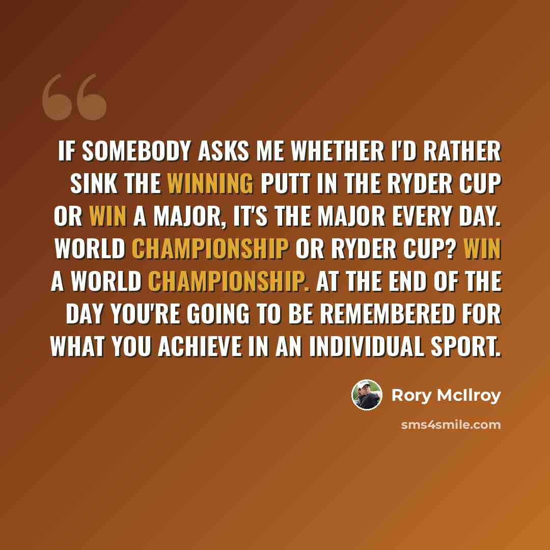“If somebody asks me whether I'd rather sink the winning putt in the Ryder Cup or win a major, it's the major every day. World championship or Ryder Cup? Win a world championship. At the end of the day you're going to be remembered for what you achieve in an individual sport.” quote by Rory McIlroy