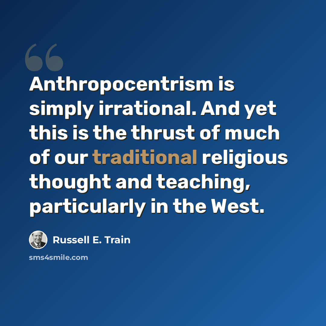 “Anthropocentrism is simply irrational. And yet this is the thrust of much of our traditional religious thought and teaching, particularly in the West.” quote by Russell E. Train