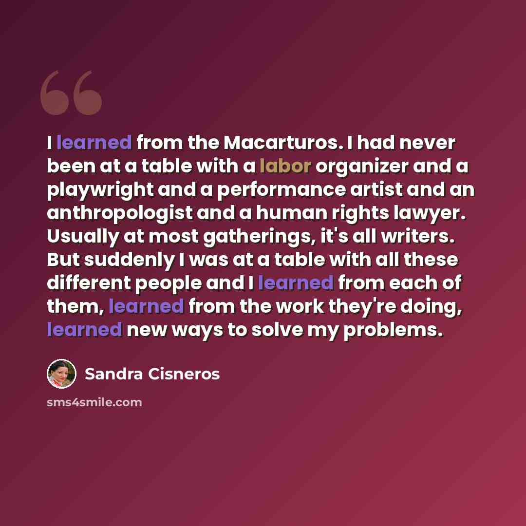 “I learned from the Macarturos. I had never been at a table with a labor organizer and a playwright and a performance artist and an anthropologist and a human rights lawyer. Usually at most gatherings, it's all writers. But suddenly I was at a table with all these different people and I learned…” quote by Sandra Cisneros