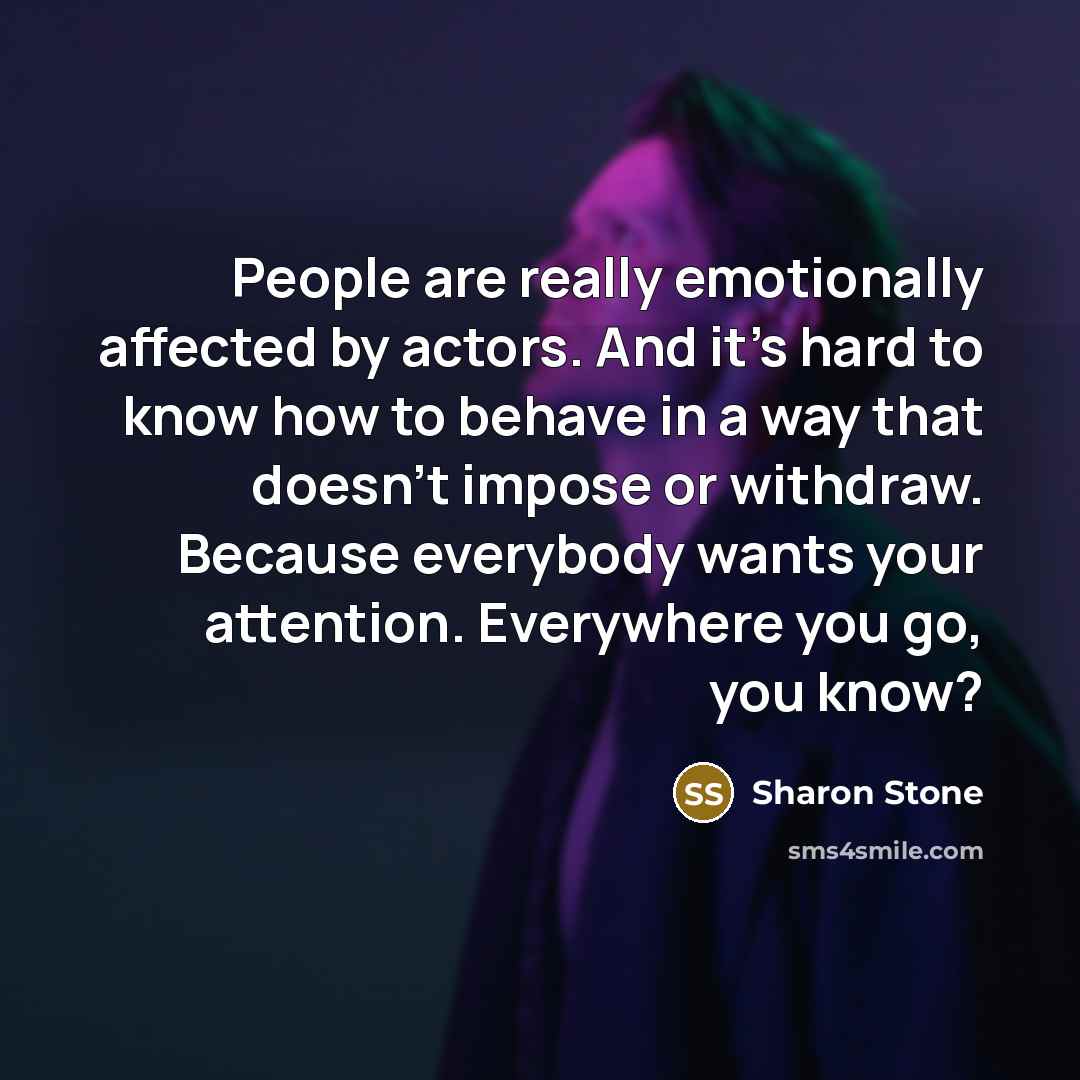 “People are really emotionally affected by actors. And it's hard to know how to behave in a way that doesn't impose or withdraw. Because everybody wants your attention. Everywhere you go, you know?” quote by Sharon Stone