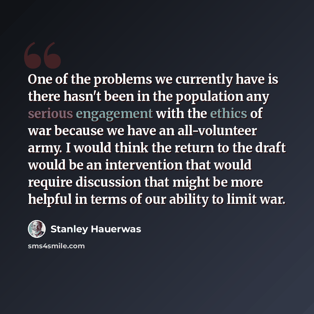 “One of the problems we currently have is there hasn't been in the population any serious engagement with the ethics of war because we have an all-volunteer army. I would think the return to the draft would be an intervention that would require discussion that might be more helpful in terms of our…” quote by Stanley Hauerwas