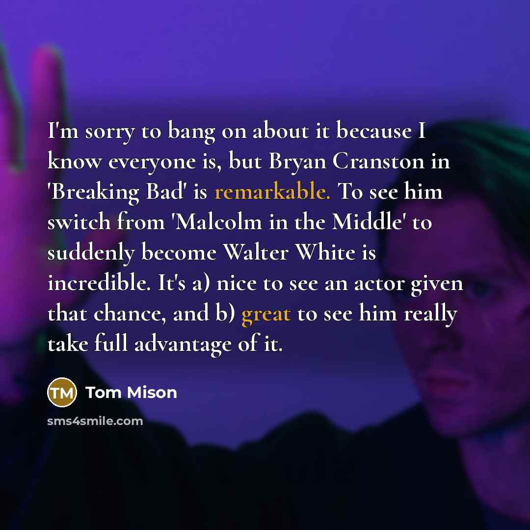 “I'm sorry to bang on about it because I know everyone is, but Bryan Cranston in 'Breaking Bad' is remarkable. To see him switch from 'Malcolm in the Middle' to suddenly become Walter White is incredible. It's a) nice to see an actor given that chance, and b) great to see him really take full…” quote by Tom Mison