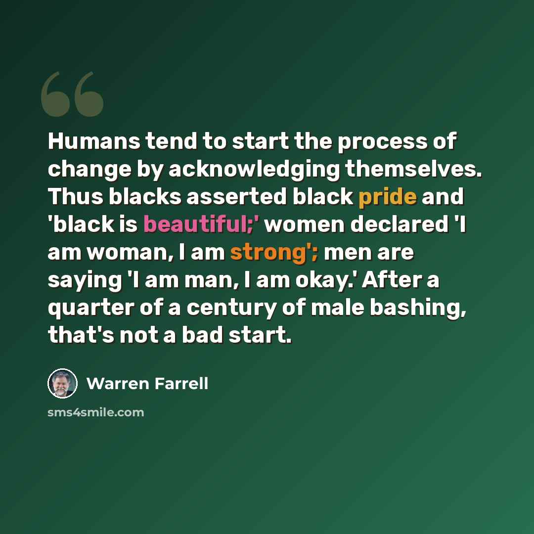“Humans tend to start the process of change by acknowledging themselves. Thus blacks asserted black pride and 'black is beautiful;' women declared 'I am woman, I am strong'; men are saying 'I am man, I am okay.' After a quarter of a century of male bashing, that's not a bad start.” quote by Warren Farrell