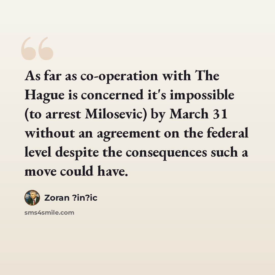 “As far as co-operation with The Hague is concerned it's impossible (to arrest Milosevic) by March 31 without an agreement on the federal level despite the consequences such a move could have.” quote by Zoran ?in?ic